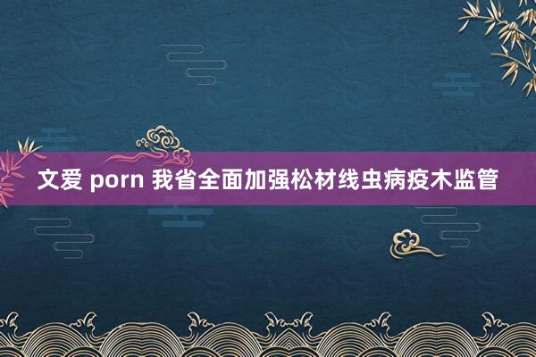 文爱 porn 我省全面加强松材线虫病疫木监管