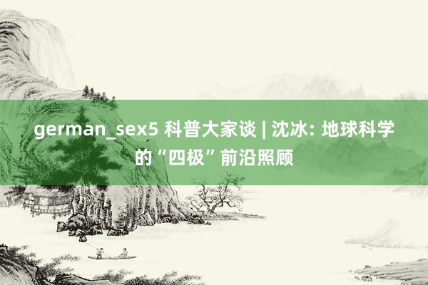 german_sex5 科普大家谈 | 沈冰: 地球科学的“四极”前沿照顾