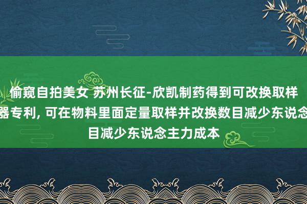 偷窥自拍美女 苏州长征-欣凯制药得到可改换取样量的取样器专利, 可在物料里面定量取样并改换数目减少东说念主力成本