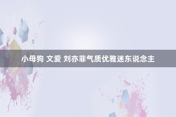 小母狗 文爱 刘亦菲气质优雅迷东说念主