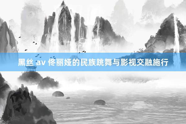 黑丝 av 佟丽娅的民族跳舞与影视交融施行