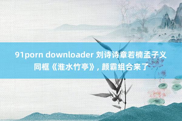 91porn downloader 刘诗诗章若楠孟子义同框《淮水竹亭》, 颜霸组合来了