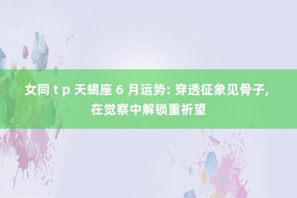 女同 t p 天蝎座 6 月运势: 穿透征象见骨子, 在觉察中解锁重祈望