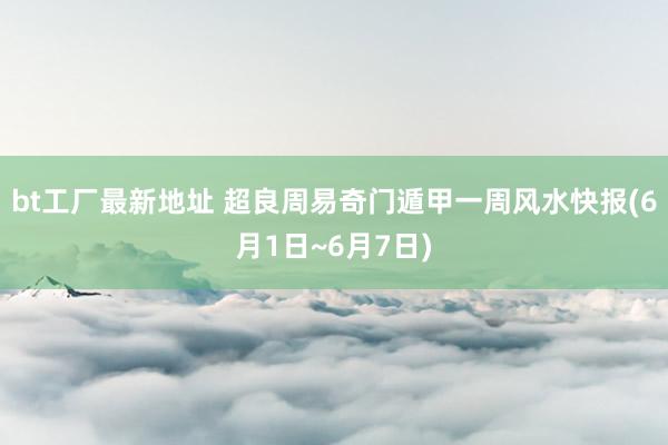 bt工厂最新地址 超良周易奇门遁甲一周风水快报(6月1日~6月7日)