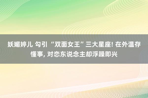 妖媚婷儿 勾引 “双面女王”三大星座! 在外温存懂事, 对恋东说念主却浮躁即兴