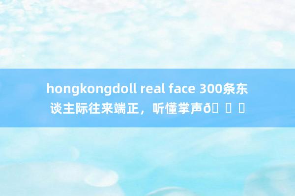 hongkongdoll real face 300条东谈主际往来端正，听懂掌声👏