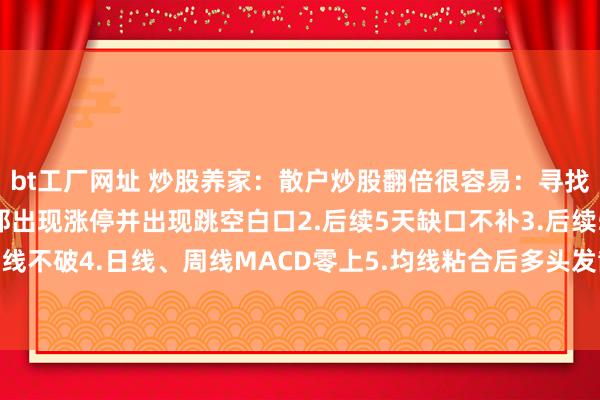 bt工厂网址 炒股养家：散户炒股翻倍很容易：寻找这类型股票1.年线隔邻出现涨停并出现跳空白口2.后续5天缺口不补3.后续5天5日线不破4.日线、周线MACD零上5.均线粘合后多头发散6.涨停前出现过日线、周线...