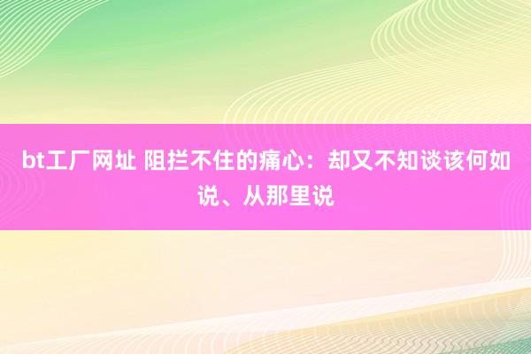 bt工厂网址 阻拦不住的痛心：却又不知谈该何如说、从那里说
