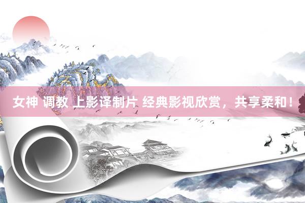 女神 调教 上影译制片 经典影视欣赏，共享柔和！